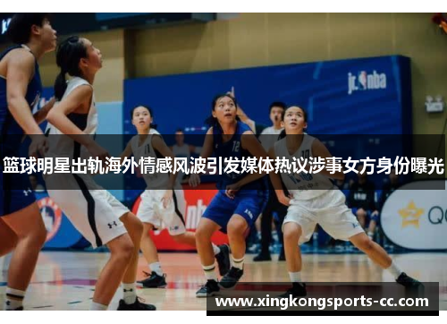 篮球明星出轨海外情感风波引发媒体热议涉事女方身份曝光