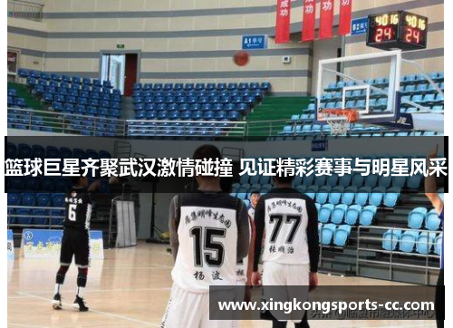 篮球巨星齐聚武汉激情碰撞 见证精彩赛事与明星风采