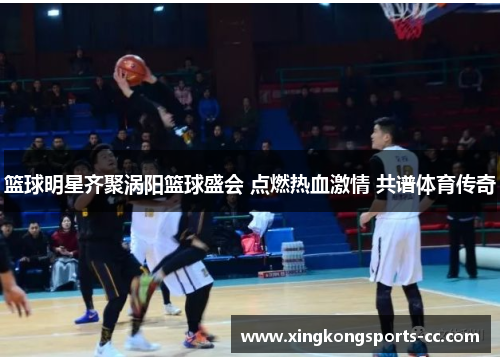 篮球明星齐聚涡阳篮球盛会 点燃热血激情 共谱体育传奇